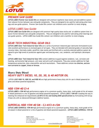 www.lotuslubes.com Page 9
Dubai Contact
Alliance Energy Group
Unit: 3203, Jumeirah Bay Tower (X3)
J.L.T. Dubai (UAE)
Ph: 971-552267602
USA contact:
Global Petrochem LLC
10301 Northwest Freeways # 312
Houston TX 77092 (USA)
Ph: 1-7136862007
PREMIER SAW GUIDE
LOTUS LUBES Premier Saw Guide Oils are designed with premium napthenic base stocks and and additive system
that reduces friction between saw and guide components. They are designed to be used for lubricating arbor bear-
ings and saw guide systems. Premier Saw Guide Oils contain rust inhibitors and a tackifier to resist slinging.
LOTUS LUBES Saw Guide
LOTUS LUBES Saw Guide Oils are designed with premium high quality base stocks and an additive system that re-
duces friction between saw and guide components. They are designed to be used for lubricating arbor bearings and
saw guide systems. LOTUS LUBES Saw Guide Oils contain rust inhibitors and a tackifier to resist slinging.
GEAR TECH INDUSTRIAL GEAR OILS
LOTUS LUBES Gear Tech Industrial Gear Oils are a series of premium industrial gear lubricants formulated to pro-
vide excellent performance on enclosed gears of all types. They are blended with selected grades of naturally high
viscosity index, thermally stable, paraffinic lube stocks and fortified with a carefully selected additive system de-
signed to give high levels of protection against gear and bearing wear, rust, oxidation, and hydrolytic decomposi-
tion.
LOTUS LUBES Gear Tech Industrial Gear Oils contain additives to guard against oxidation, rust, corrosion and
foaming, and extreme high pressure, anti-wear and anti-scuff components. They also contain additives for high
temperature protection, plus a demulsifier and acid neutralizers. These additives contain no chlorine, and are
non-corrosive to copper, brass or bronze.
Heavy Duty Diesel
HEAVY DUTY DIESEL 10, 20, 30, & 40 MOTOR OIL
LOTUS LUBES HDD 10, HDD 30, and HDD 40 are high performance heavy-duty oils for use in diesel-powered en-
gines and diesel-powered equipment.
HDD 15W-40 CI-4
LOTUS LUBES's 15W-40 high performance engine oil is a premium quality, heavy duty, multi grade oil for all season
in diesel powered or a mix of gasoline and diesel-powered equipment. LOTUS LUBES's 15W-40 is leading the way in
meeting the enhanced oil requirements of API CI-4 /SL and leading OEM specifications by formulating with Group
II base oils with an Advanced Detergent Additive System.
SUPERCAL HDD 15W-40 SM - CJ-4/CI-4+/SM
LOTUS LUBES SUPERCAL 15W-40 high performance engine oil is a premium quality, heavy duty, multi grade oil for
all season in diesel powered or a mix of gasoline and diesel-powered equipment. LOTUS LUBES SUPERCAL 15W-40
 
