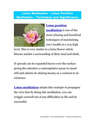 Lotus Meditation – Lotus Position
  Meditation – Technique and Significance

                                Lotus position
                                meditation is one of the
                                most relaxing and beneficial
                                techniques of maintaining
                                one’s health at a very high
level. This is very similar to a lotus flower which
blooms amidst a surrounding of dirty mud and slush.


It spreads out its expanded leaves over the surface
giving the onlooker a contemplative pause to stand
still and admire its shining beauty as a contrast to its
existence.


Lotus meditation adopts this example to propagate
the view that by doing this meditation, you can
wriggle yourself out of any difficulties in life and be
successful.




                      Lotus Meditation – Lotus Position Meditation – Technique and Significance
 