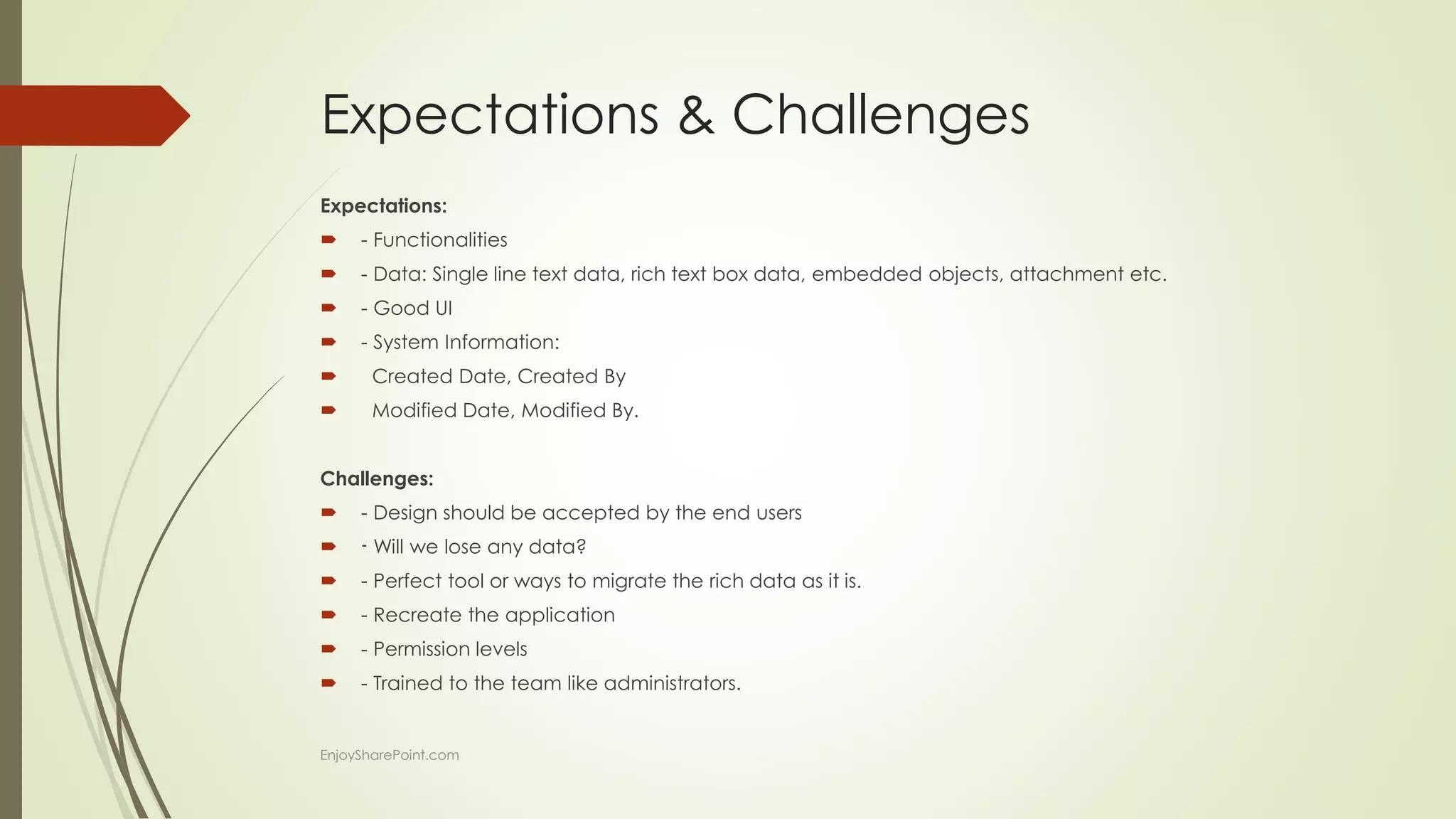 Expectations & Challenges
Expectations:
 - Functionalities
 - Data: Single line text data, rich text box data, embedded objects, attachment etc.
 - Good UI
 - System Information:
 Created Date, Created By
 Modified Date, Modified By.
Challenges:
 - Design should be accepted by the end users
 - Will we lose any data?
 - Perfect tool or ways to migrate the rich data as it is.
 - Recreate the application
 - Permission levels
 - Trained to the team like administrators.
EnjoySharePoint.com
 