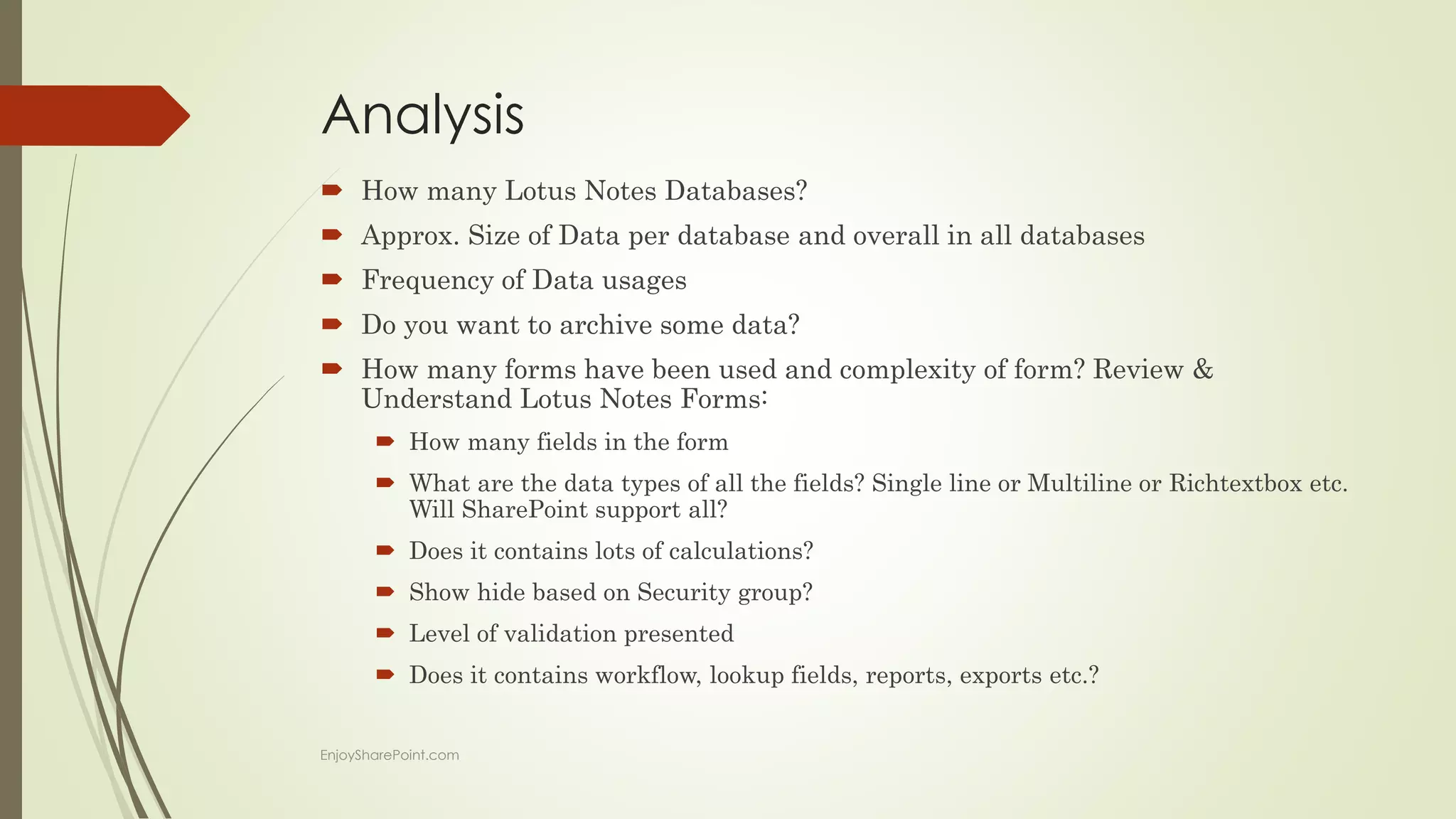 Analysis
 How many Lotus Notes Databases?
 Approx. Size of Data per database and overall in all databases
 Frequency of Data usages
 Do you want to archive some data?
 How many forms have been used and complexity of form? Review &
Understand Lotus Notes Forms:
 How many fields in the form
 What are the data types of all the fields? Single line or Multiline or Richtextbox etc.
Will SharePoint support all?
 Does it contains lots of calculations?
 Show hide based on Security group?
 Level of validation presented
 Does it contains workflow, lookup fields, reports, exports etc.?
EnjoySharePoint.com
 