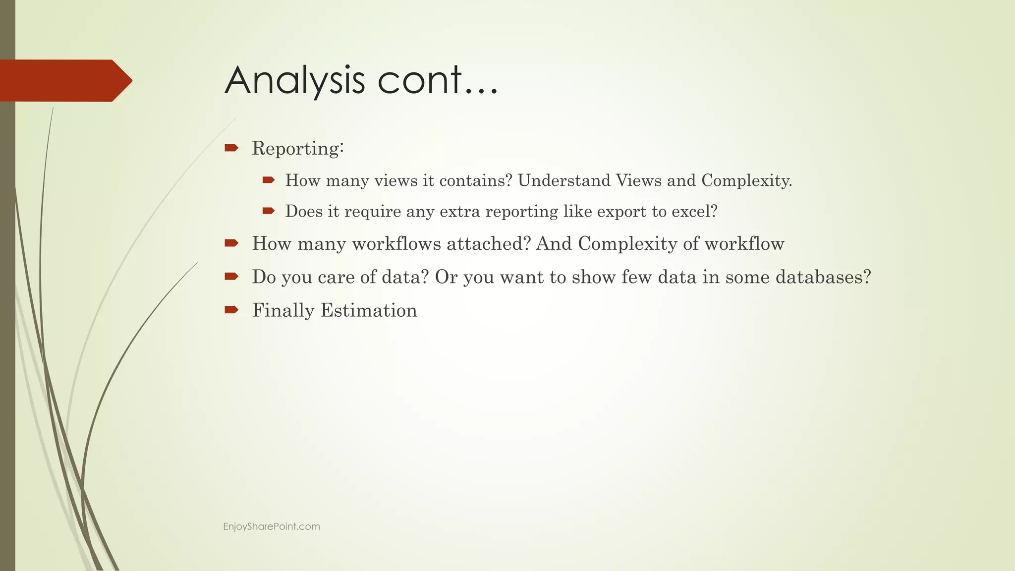 Analysis cont…
 Reporting:
 How many views it contains? Understand Views and Complexity.
 Does it require any extra reporting like export to excel?
 How many workflows attached? And Complexity of workflow
 Do you care of data? Or you want to show few data in some databases?
 Finally Estimation
EnjoySharePoint.com
 