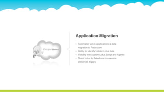 Application Migration
‣   Automated Lotus applications & data
    migration to Force.com
‣   Ability to identify hidden Lotus data
‣   Visibility into custom Lotus Script and Agents
‣   Direct Lotus to Salesforce conversion
    preserves legacy
 