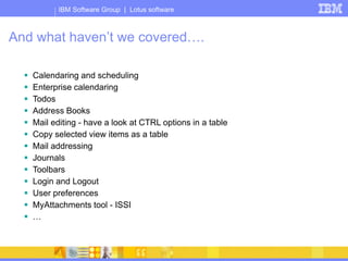 IBM Software Group | Lotus software
And what haven’t we covered….
 Calendaring and scheduling
 Enterprise calendaring
 Todos
 Address Books
 Mail editing - have a look at CTRL options in a table
 Copy selected view items as a table
 Mail addressing
 Journals
 Toolbars
 Login and Logout
 User preferences
 MyAttachments tool - ISSI
 …
 