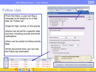 IBM Software Group | Lotus software
Follow Ups
•From the Inbox, a user can flag a
message to be looked at on a later
date via “Follow Up”.
•Flags for high, normal, or low priority
•Alarms can be set for a specific date
and time, including sounds and email
notifications
•Inbox can be sorted via follow priority
flags
•At the document level, you can see
the Follow Up information
 