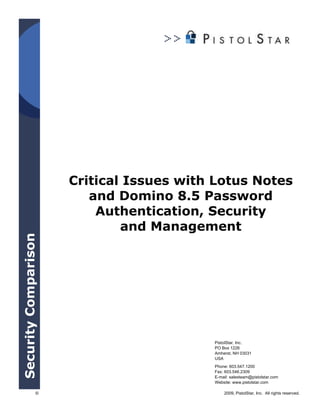 Critical Issues with Lotus Notes
                         and Domino 8.5 Password
                          Authentication, Security
                              and Management
Security Comparison




                                          PistolStar, Inc.
                                          PO Box 1226
                                          Amherst, NH 03031
                                          USA
                                          Phone: 603.547.1200
                                          Fax: 603.546.2309
                                          E-mail: salesteam@pistolstar.com
                                          Website: www.pistolstar.com

                 ©                            2009, PistolStar, Inc. All rights reserved.
 