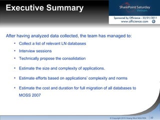 Executive Summary After having analyzed data collected, the team has managed to: Collect a list of relevant   LN databases Interview sessions Technically propose the consolidation Estimate the size and complexity of applications. Estimate efforts based on applications’ complexity and norms Estimate the cost and duration for full migration of all databases to MOSS 2007 © Copyright 2010 Hoang Nhut NGUYEN 