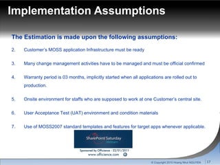 Implementation Assumptions The Estimation is made upon the following assumptions: Customer’s MOSS application Infrastructure must be ready Many change management activities have to be managed and must be official confirmed Warranty period is 03 months, implicitly started when all applications are rolled out to production. Onsite environment for staffs who are supposed to work at one Customer’s central site.  User Acceptance Test (UAT) environment and condition materials Use of MOSS2007 standard templates and features for target apps whenever applicable. © Copyright 2010 Hoang Nhut NGUYEN 