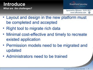 What are  the challenges? Layout and design in the new platform must be completed and accepted Right tool to migrate rich data Minimal cost-effective and timely to recreate existed application Permission models need to be migrated and updated Administrators need to be trained © Copyright 2010 Hoang Nhut NGUYEN Introduce 