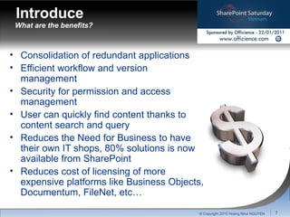 What are the benefits? Consolidation of redundant applications Efficient workflow and version management Security for permission and access management User can quickly find content thanks to content search and query Reduces the Need for Business to have their own IT shops, 80% solutions is now available from SharePoint Reduces cost of licensing of more expensive platforms like Business Objects, Documentum, FileNet, etc… Introduce © Copyright 2010 Hoang Nhut NGUYEN 