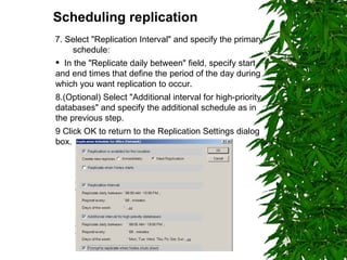 Scheduling replication   7. Select "Replication Interval" and specify the primary  schedule: In the "Replicate daily between" field, specify start and end times that define the period of the day during which you want replication to occur. 8.(Optional) Select "Additional interval for high-priority databases" and specify the additional schedule as in the previous step. 9 Click OK to return to the Replication Settings dialog box. 