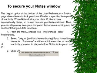 To secure your Notes window The Logout option at the bottom of the User Preferences - Basics page allows Notes to lock your User ID after a specified time period of inactivity. When Notes locks your User ID, the screen automatically clears, so no one can see your Notes window. Thus, you can step away from your computer, leave Notes running and be confident that your data is secure 1. From the menu, choose File - Preferences - User Preferences.  2. Select "Logout (and lock Notes display) if you haven't used  Notes for  15  minutes" and then edit the number of minutes of  inactivity you want to elapse before Notes locks your User ID. 3  Click OK. 