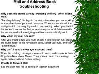 Mail and Address Book troubleshooting   Why does the status bar say "Pending delivery" when I send mail? "Pending delivery" displays in the status bar when you are working in a local replica of your mail database. When you send mail, the mail goes into the outgoing mailbox as pending. When you dial into the network, connect online, or replicate your local database with the server, mail in the outgoing mailbox is automatically sent. Why won't my mail rule run? After you create a rule you must enable it before it can run. Open the Rules folder in the navigation pane, select your rule, and click "Enable Rule.“ Why can't I send a message a second time? Open the existing message you want to send, and choose Actions - Copy Into New - New Memo. Then you can send the message again, with or without further editing. Unable to forward Mail See the user mail file  is correct in location document  