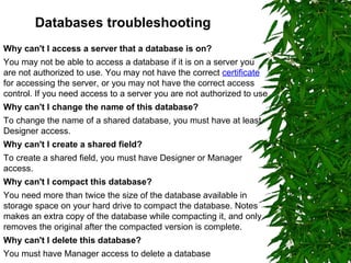 Databases troubleshooting Why can't I access a server that a database is on? You may not be able to access a database if it is on a server you are not authorized to use. You may not have the correct  certificate  for accessing the server, or you may not have the correct access control. If you need access to a server you are not authorized to use Why can't I change the name of this database? To change the name of a shared database, you must have at least Designer access. Why can't I create a shared field? To create a shared field, you must have Designer or Manager access. Why can't I compact this database? You need more than twice the size of the database available in storage space on your hard drive to compact the database. Notes makes an extra copy of the database while compacting it, and only removes the original after the compacted version is complete. Why can't I delete this database? You must have Manager access to delete a database 