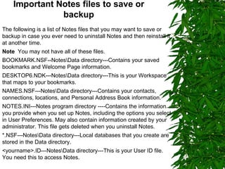 Important Notes files to save or backup The following is a list of Notes files that you may want to save or backup in case you ever need to uninstall Notes and then reinstall it at another time.  Note   You may not have all of these files.  BOOKMARK.NSF--Notes\Data directory---Contains your saved bookmarks and Welcome Page information. DESKTOP6.NDK---Notes\Data directory---This is your Workspace that maps to your bookmarks. NAMES.NSF---Notes\Data directory---Contains your contacts, connections, locations, and Personal Address Book information. NOTES.INI---Notes program directory ----Contains the information you provide when you set up Notes, including the options you select in User Preferences. May also contain information created by your administrator. This file gets deleted when you uninstall Notes. *.NSF---Notes\Data directory---Local databases that you create are stored in the Data directory. <yourname>.ID---Notes\Data directory---This is your User ID file. You need this to access Notes.  
