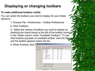 Displaying or changing toolbars   To make additional toolbars visible You can select the toolbars you want to display for your Notes sessions. 1. Choose File - Preferences - Toolbar Preferences 2. Click Toolbars. 3.  Select the names of toolbars you want to display by checking the check boxes to the left of the toolbar names in the Visible column under "Available Toolbars." To see what buttons populate an available toolbar, click the title and the toolbar appears below the list.  4. When finished, click OK. 