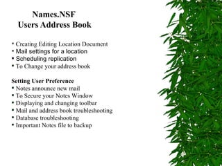 Names.NSF   Users Address Book Creating Editing Location Document  Mail settings for a location  Scheduling replication To Change your address book Setting User Preference Notes announce new mail To Secure your Notes Window Displaying and changing toolbar  Mail and address book troubleshooting  Database troubleshooting  Important Notes file to backup 