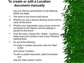 To create or edit a Location document manually Ask your Domino administrator for the following  before you begin:  1  The name of your home (mail) server 2  Whether you use a Domino directory server and the name of that server Whether your organization uses a proxy server for connection to the Internet, and the settings to specify for that server From the menu, choose File - Mobile - Locations. Notes opens the Locations view of your Personal Address Book Do one of the following: To create a Location document, click the "New" button  and choose "Location." To edit a Location document, select the location and  click the "Edit Location" button. 