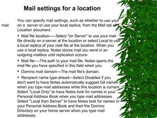 Mail settings for a location   You can specify mail settings, such as whether to use your mail  on a  server or use your local replica, from the Mail tab of a  Location document. Mail file location-----Select "on Server" to use your mail file directly on a server at the location or select Local to use a local replica of your mail file at the location. When you use a local replica, Notes stores mail you send in an outgoing mailbox until replication occurs- Mail file----The path to your mail file. Notes opens the mail file you have specified in this field when you: Domino mail domain---The mail file's domain. Recipient name type-ahead---Select Disabled if you don't want to have Notes automatically suggest full names when you type mail addresses while this location is current. Select "Local Only" to have Notes look for names in your Personal Address Book when you type mail addresses. Select "Local then Server" to have Notes look for names in your Personal Address Book and then the Domino Directory on your home server when you type mail addresses. 
