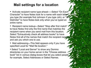 Mail settings for a location   Activate recipient name type-ahead-----Select "On Each  Character" to have Notes look for a name with each letter you type (for example find Johnson if you type Joh), or "On Delimiter" to have Notes look only when you’ve typed an entire name. Recipient name lookup---Select "Stop after first match" to have Notes find only the first name that matches the recipient name when you send mail from this location. Select "Exhaustively check all address books" to have Notes find all of the names that match the recipient name and ask you which one to use. Mail addressing---This field appears only if you have specified Local for "Mail file location." Select "Local and Server" to show any Domino directories on your home server in the "Choose address book" list in various dialog boxes that let you select people, for example, Select Addresses or Select Names. 