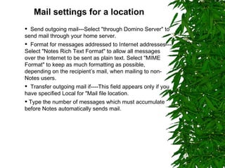 Mail settings for a location   Send outgoing mail---Select "through Domino Server" to send mail through your home server. Format for messages addressed to Internet addresses---Select "Notes Rich Text Format" to allow all messages over the Internet to be sent as plain text. Select "MIME Format" to keep as much formatting as possible, depending on the recipient’s mail, when mailing to non-Notes users. Transfer outgoing mail if----This field appears only if you have specified Local for "Mail file location. Type the number of messages which must accumulate before Notes automatically sends mail. 