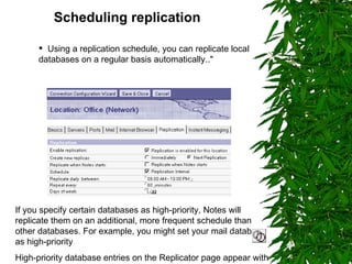 Scheduling replication   Using a replication schedule, you can replicate local databases on a regular basis automatically.." If you specify certain databases as high-priority, Notes will replicate them on an additional, more frequent schedule than other databases. For example, you might set your mail database as high-priority High-priority database entries on the Replicator page appear with a double clock icon. 