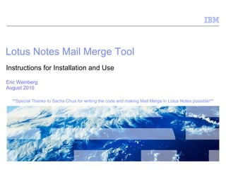 Lotus Notes Mail Merge Tool Instructions for Installation and Use Eric Weinberg August 2010 **Special Thanks to Sacha Chua for writing the code and making Mail Merge in Lotus Notes possible!**  
