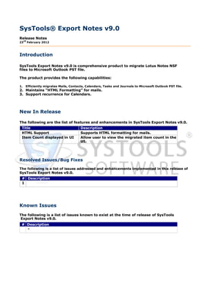 SysTools® Export Notes v9.0
Release Notes
     rd
23        February 2012



Introduction

SysTools Export Notes v9.0 is comprehensive product to migrate Lotus Notes NSF
files to Microsoft Outlook PST file.

The product provides the following capabilities:

1.    Efficiently migrates Mails, Contacts, Calendars, Tasks and Journals to Microsoft Outlook PST file.
2. Maintains “HTML Formatting” for mails.
3. Support recurrence for Calendars.




New In Release

The following are the list of features and enhancements in SysTools Export Notes v9.0.
 Title                                  Description
 HTML Support                           Supports HTML formatting for mails.
 Item Count displayed in UI             Allow user to view the migrated item count in the
                                        UI.




Resolved Issues/Bug Fixes

The following is a list of issues addressed and enhancements implemented in this release of
SysTools Export Notes v9.0.
 # Description
 1




Known Issues
The following is a list of issues known to exist at the time of release of SysTools
 Export Notes v9.0.
 # Description
   -
 