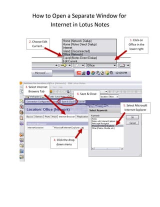 How to Open a Separate Window for
           Internet in Lotus Notes

                                                                1. Click on
  2. Choose Edit
                                                               Office in the
     Current…
                                                               lower right
                                                                  corner




3. Select Internet
   Browers Tab
                                         6. Save & Close


                                                           5. Select Microsoft
                                                            Internet Explorer




                     4. Click the drop
                       down menu
 