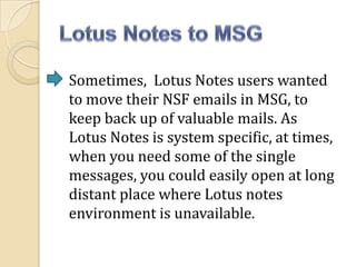 Sometimes, Lotus Notes users wanted
to move their NSF emails in MSG, to
keep back up of valuable mails. As
Lotus Notes is system specific, at times,
when you need some of the single
messages, you could easily open at long
distant place where Lotus notes
environment is unavailable.

 