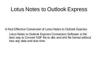 Lotus Notes to Outlook Express
A Fast Effective Conversion of Lotus Notes to Outlook Express
Lotus Notes to Outlook Express Conversion Software is the
best way to Convert NSF file to dbx and eml file format without
loss any data and also time.
 
