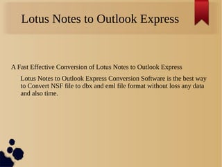 Lotus Notes to Outlook Express
A Fast Effective Conversion of Lotus Notes to Outlook Express
Lotus Notes to Outlook Express Conversion Software is the best way
to Convert NSF file to dbx and eml file format without loss any data
and also time.
 