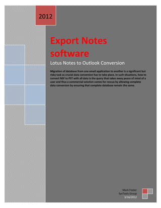 2012


   Export Notes
   software
   Lotus Notes to Outlook Conversion
   Migration of database from one email application to another is a significant but
   risky task as crucial data conversion has to take place. In such situations, how to
   convert NSF to PST with all data is the query that takes away peace of mind of a
   user and thus a commercial solution comes for rescue by allowing complete
   data conversion by ensuring that complete database remain the same.




                                                                 Mark Foster
                                                              SysTools Group
                                                                  3/16/2012
 