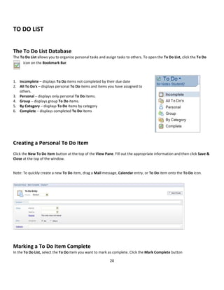 20 
 
 
TO DO LIST 
 
The To Do List Database 
The To Do List allows you to organize personal tasks and assign tasks to others. To open the To Do List, click the To Do 
icon on the Bookmark Bar. 
 
1. Incomplete – displays To Do items not completed by their due date 
2. All To Do's – displays personal To Do items and items you have assigned to 
others. 
3. Personal – displays only personal To Do items. 
4. Group – displays group To Do items. 
5. By Category – displays To Do items by category 
6. Complete – displays completed To Do items 
 
 
  
Creating a Personal To Do Item 
 
Click the New To Do Item button at the top of the View Pane. Fill out the appropriate information and then click Save & 
Close at the top of the window. 
 
Note: To quickly create a new To Do item, drag a Mail message, Calendar entry, or To Do item onto the To Do icon. 
 
 
 
 
 
 
Marking a To Do Item Complete 
In the To Do List, select the To Do Item you want to mark as complete. Click the Mark Complete button 
 