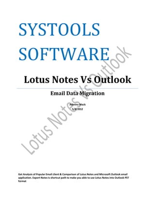SYSTOOLS
SOFTWARE
    Lotus Notes Vs Outlook
                           Email Data Migration
                                            Admino Mack
                                              5/4/2012




Get Analysis of Popular Email client & Comparison of Lotus Notes and Microsoft Outlook email
application. Export Notes is shortcut path to make you able to use Lotus Notes into Outlook PST
format
 