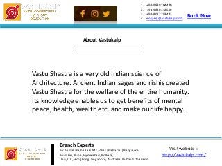 Visit website :-
http://vastukalp.com/
1. +91-9839704470
2. +91-9830412690
3. +91-8017793423
4. enquiry@vastukalp.com
Vastu Shastra is a very old Indian science of
Architecture. Ancient Indian sages and rishis created
Vastu Shastra for the welfare of the entire humanity.
Its knowledge enables us to get benefits of mental
peace, health, wealth etc. and make our life happy.
Branch Experts
Mr. Vimal Jhajharia & Mr. Vikas Jhajharia | Bangalore,
Mumbai, Pune, Hyderabad, Kolkata,
USA, UK, Hongkong, Singapore, Australia, Dubai & Thailand
Book Now
About Vastukalp
 