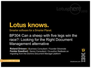 BP304 Can a sheep with five legs win the race?: Looking for the Right Document Management alternative Roland Driesen   |   Business Consultant / Founder Silverside Femke Goedhart   |   Senior Consultant / Co-author Redbook on migrating from the Domino Document Manager platform 