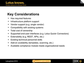 Key Considerations Has required features Infrastructure platform support Vendor support (e.g. single vendor) Compatibility with existing systems Total cost of ownership Supported end-user interfaces (e.g. Lotus Quickr Connectors) Extensibility (e.g. REST, APIs, etc.) Existing technical personnel skills Add-on availability (templates, scanning, etc.) Available compliance module meets organizational needs 
