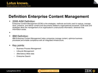 Definition Enterprise Content Management 2008 AIIM Definition: Enterprise Content Management (ECM) is the strategies, methods and tools used to capture, manage, store, preserve, and deliver content and documents related to organizational processes. ECM tools and strategies allow the management of an organization's unstructured information, wherever that information exists. IBM Definition: IBM Enterprise Content Management helps companies manage content, optimize business processes,and enable compliance with an integrated infrastructure. Key points: Business Process Management Lifecycle Management (Mandatory) Meta data Enterprise Search 
