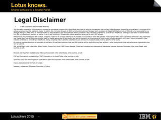 Legal Disclaimer © IBM Corporation 2009. All Rights Reserved. The information contained in this publication is provided for informational purposes only. While efforts were made to verify the completeness and accuracy of the information contained in this publication, it is provided AS IS without warranty of any kind, express or implied. In addition, this information is based on IBM’s current product plans and strategy, which are subject to change by IBM without notice. IBM shall not be responsible for any damages arising out of the use of, or otherwise related to, this publication or any other materials. Nothing contained in this publication is intended to, nor shall have the effect of, creating any warranties or representations from IBM or its suppliers or licensors, or altering the terms and conditions of the applicable license agreement governing the use of IBM software. References in this presentation to IBM products, programs, or services do not imply that they will be available in all countries in which IBM operates. Product release dates and/or capabilities referenced in this presentation may change at any time at IBM’s sole discretion based on market opportunities or other factors, and are not intended to be a commitment to future product or feature availability in any way.  Nothing contained in these materials is intended to, nor shall have the effect of, stating or implying that any activities undertaken by you will result in any specific sales, revenue growth or other results.  All customer examples described are presented as illustrations of how those customers have used IBM products and the results they may have achieved.  Actual environmental costs and performance characteristics may vary by customer. IBM, the IBM logo, Lotus, Lotus Notes, Notes, Domino, Domino.Doc, Quickr, DB2 Content Manager, FileNet and Lotusphere are trademarks of International Business Machines Corporation in the United States, other countries, or both. Microsoft and SharePoint are trademarks of Microsoft Corporation in the United States, other countries, or both. EMC and Documentum are trademarks of EMC Corporation in the United States, other countries, or both. OpenText, eDocs and Hummingbird are trademarks of OpenText Corporation in the United States, other countries, or both. Docova is a trademark of DLI Tools in Canada. Basware is a trademark of Basware Corporation in Finland. 