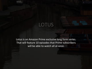 LOTUS	
  
Lotus	
  is	
  an	
  Amazon	
  Prime	
  exclusive	
  long	
  form	
  series.	
  
That	
  will	
  feature	
  10	
  episodes	
  that	
  Prime	
  subscribers	
  
will	
  be	
  able	
  to	
  watch	
  all	
  at	
  once.	
  
	
  
	
  
 