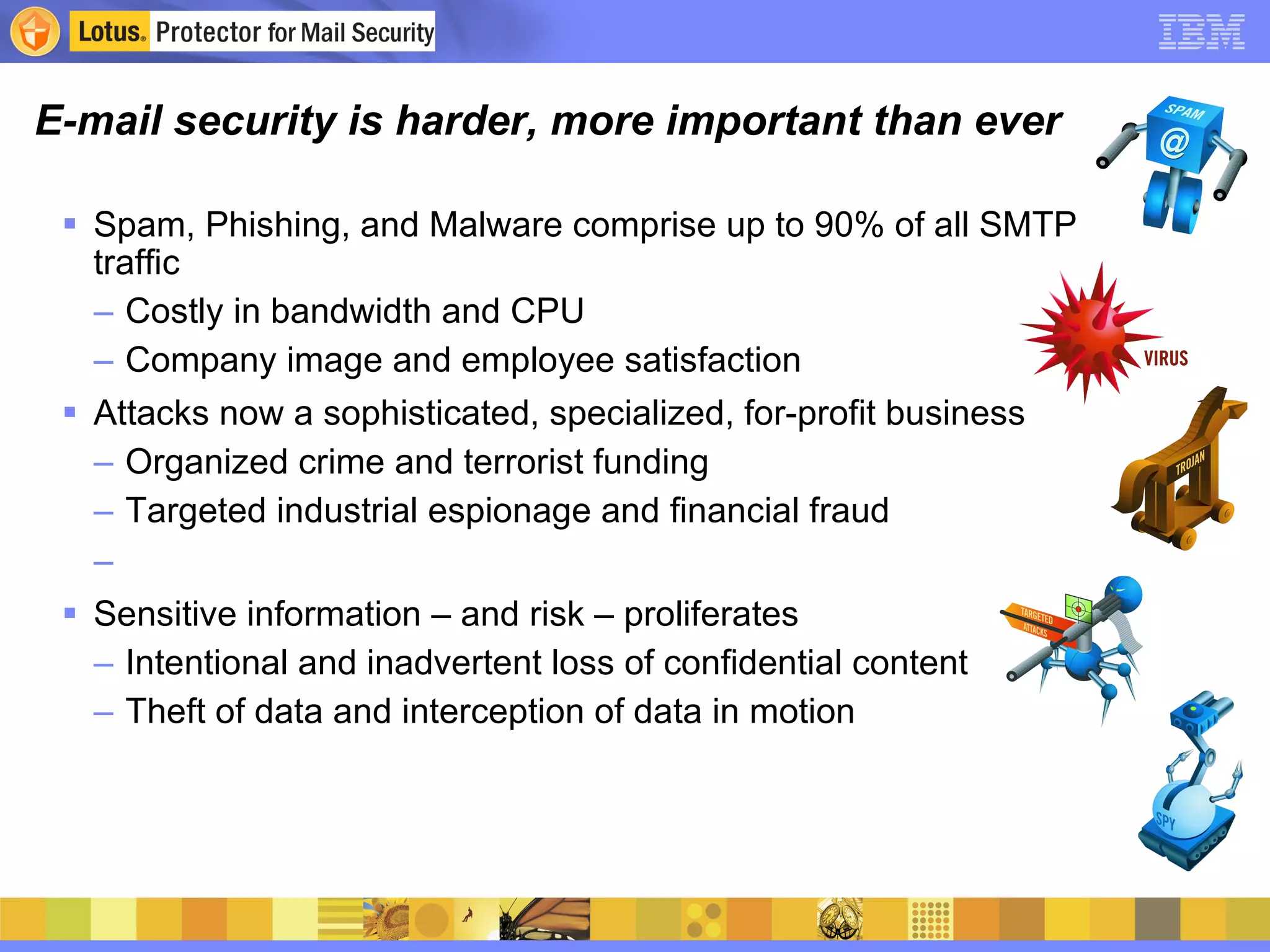 E-mail security is harder, more important than ever Spam, Phishing, and Malware comprise up to 90% of all SMTP traffic Costly in bandwidth and CPU Company image and employee satisfaction Attacks now a sophisticated, specialized, for-profit business Organized crime and terrorist funding Targeted industrial espionage and financial fraud Sensitive information – and risk – proliferates Intentional and inadvertent loss of confidential content Theft of data and interception of data in motion 