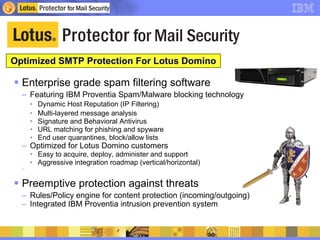 Optimized SMTP Protection For Lotus Domino  Enterprise grade spam filtering software Featuring IBM Proventia Spam/Malware blocking technology Dynamic Host Reputation (IP Filtering) Multi-layered message analysis Signature and Behavioral Antivirus URL matching for phishing and spyware End user quarantines, block/allow lists Optimized for Lotus Domino customers Easy to acquire, deploy, administer and support Aggressive integration roadmap (vertical/horizontal) Preemptive protection against threats  Rules/Policy engine for content protection (incoming/outgoing) Integrated IBM Proventia intrusion prevention system 