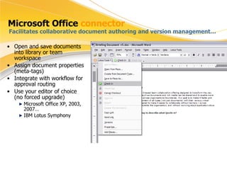 Microsoft Office  connector Open and save documents into library or team workspace Assign document properties (meta-tags) Integrate with workflow for approval routing Use your editor of choice (no forced upgrade) Microsoft Office XP, 2003, 2007… IBM Lotus Symphony Facilitates collaborative document authoring and version management… 