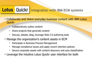 integration with IBM ECM systems Collaborate and share everyday business content with  IBM Lotus   Quickr Collaboratively author content Share projects that generate content Discuss, debate, blog, leverage Web 2.0 authoring tools Manage the organization’s content assets in ECM Participate in Business Process Management Manage compliance issues and apply record retention policies Secure corporate assets with content discovery and auto classification Leverage the intuitive Lotus Quickr user interface for both 