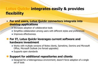 Lotus Quickr  integrates easily & provides flexibility For end users, Lotus Quickr connectors integrate into desktop applications Increases adoption of collaborative tools Simplifies collaboration among users with different styles and preferences Improves effectiveness For IT, Lotus Quickr leverages current software and hardware investment Works with multiple versions of Notes clients, Sametime, Domino and Microsoft Office, Microsoft Outlook (no forced upgrades) Supports open standards Support for additional repositories and clients Designed for a heterogeneous environment; doesn’t force adoption of a single set of tools 