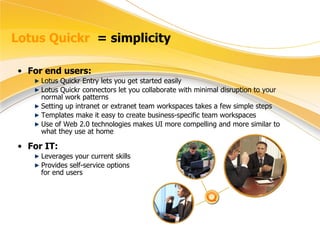 Lotus Quickr  = simplicity For end users: Lotus Quickr Entry lets you get started easily  Lotus Quickr connectors let you collaborate with minimal disruption to your normal work patterns Setting up intranet or extranet team workspaces takes a few simple steps Templates make it easy to create business-specific team workspaces Use of Web 2.0 technologies makes UI more compelling and more similar to what they use at home For IT: Leverages your current skills Provides self-service options  for end users 