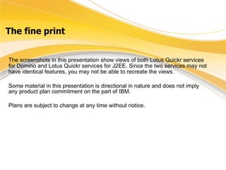 The fine print The screenshots in this presentation show views of both Lotus Quickr services for Domino and Lotus Quickr services for J2EE. Since the two services may not have identical features, you may not be able to recreate the views.   Some material in this presentation is directional in nature and does not imply any product plan commitment on the part of IBM.  Plans are subject to change at any time without notice. 