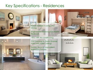 Key Specifications - Residences

Italian Marble in Living and
Dining

Engineered Hardwood in Master
Bedroom
VRV/ VRF Air conditioning
POP Punning & Plastic Enamel
Paint with False Ceilings
Kohler/ Roca or equivalent
Bathroom Fixtures

 