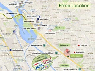 Holiday Inn

Prime Location

Crowne Plaza

DND Expressway
Kailash Hospital
Max Hospital
Radisson Hotel
GIP Mall
Golf Course

Courtyard Marriott
Metro Station

Escorts Heart Institute

Amity University

Golf Course

Lotus 300

Apollo Hospital
One Hamlet

Lotus Valley International School

LOTUS SQUARE

Golf Course

3

Step-By-Step School

 