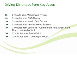 Driving Distances from Key Areas
3 minute from Mahamaya Flyway
5 minutes from DND Flyway
5 minutes from Noida Golf Course
5 minutes from nearest Metro Stations
7 minutes from Sector 18 - Commercial Hub, Great India
Place and Mall of India
12 minutes from South Delhi
25 minutes from Connaught Place

 
